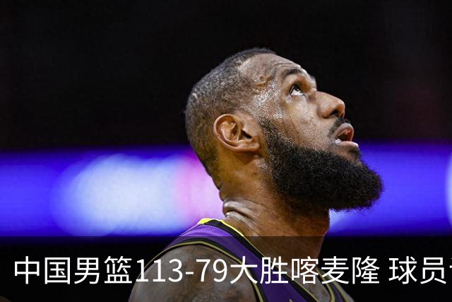 中国男篮113-79大胜喀麦隆 球员评价：8人优秀，4人及格