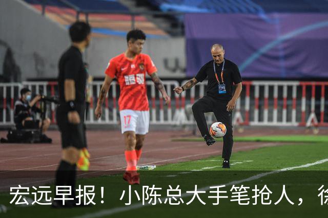 宏远早报！小陈总大手笔抢人，徐杰将拿顶薪，周鹏归队职务曝光！