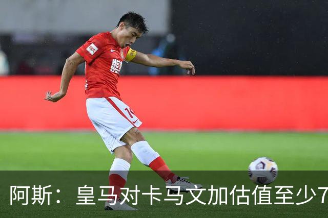 阿斯：皇马对卡马文加估值至少7000万欧，卖掉他才可能签奥利塞