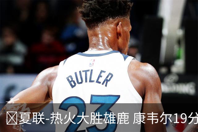 🏀夏联-热火大胜雄鹿 康韦尔19分 伯里斯18分 阿门特6分